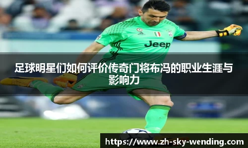 足球明星们如何评价传奇门将布冯的职业生涯与影响力